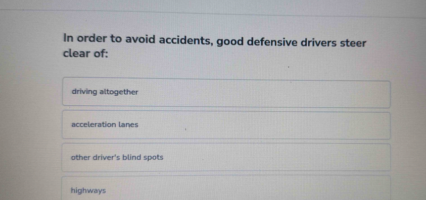 In order to avoid accidents, good defensive drivers steer
clear of:
driving altogether
acceleration lanes
other driver's blind spots
highways