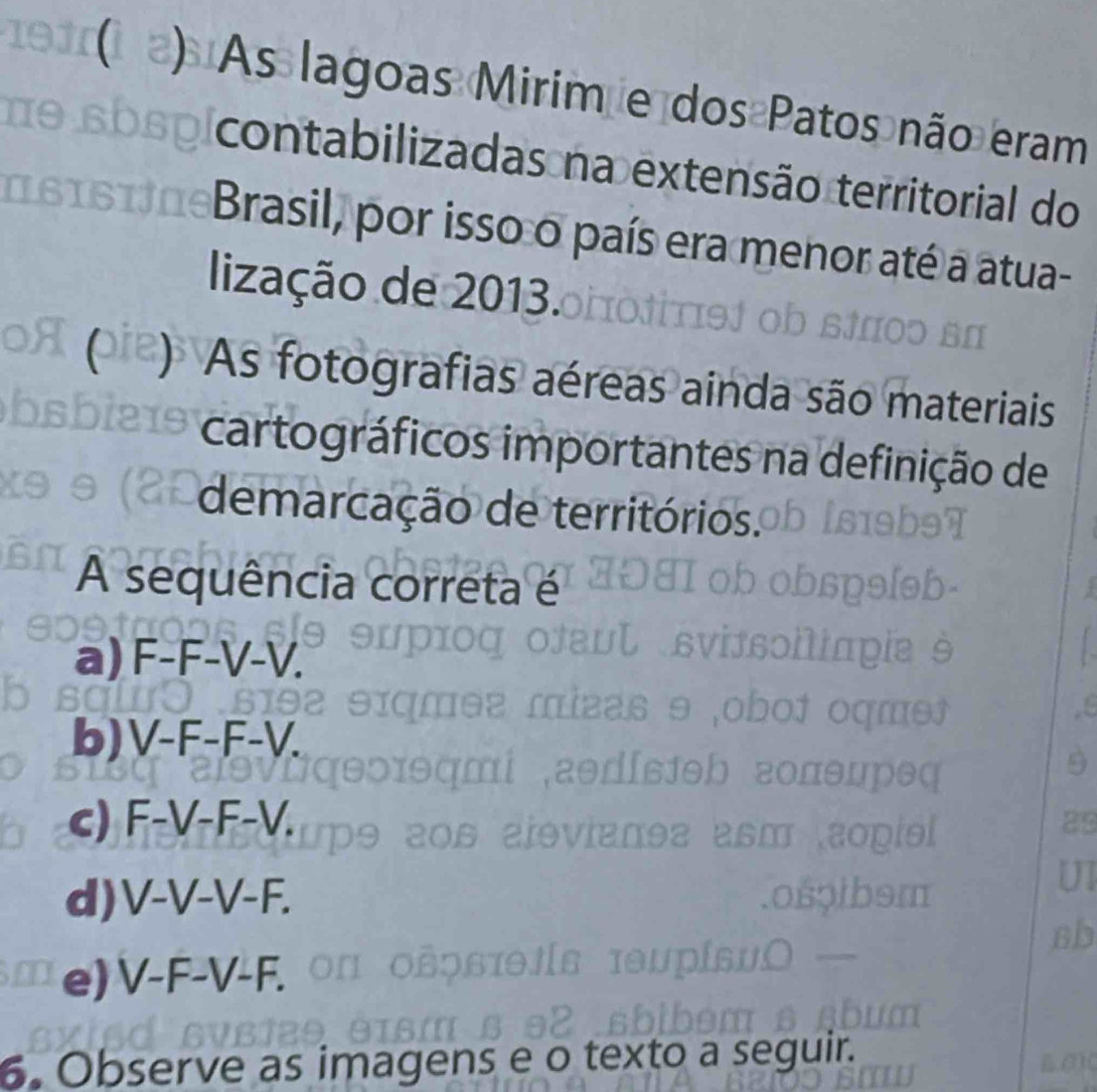 ) As lagoas Mirim e dos Patos não eram
contabilizadas na extensão territorial do
Brasil, por isso o país era menor até a atua-
lização de 2013.
As fotografias aéreas ainda são materiais
cartográficos importantes na definição de
demarcação de territórios.
A sequência correta é
a) F-F-V-V.
b) V-F-F-V.
c) F-V-F-V. 
9
d) V-V-V-F. 
sb
e) V-F-V-F. 
6. Observe as imagens e o exto a seguir.