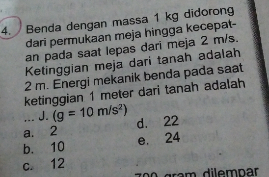 Benda dengan massa 1 kg didorong
dari permukaan meja hingga kecepat-
an pada saat lepas dari meja 2 m/s.
Ketinggian meja dari tanah adalah
2 m. Energi mekanik benda pada saat
ketinggian 1 meter dari tanah adalah
... J. (g=10m/s^2)
a. 2 d. 22
b. 10 e. 24
c. 12
0 gram dilempar