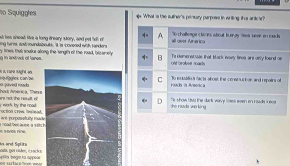 to Squiggles What is the author's primary purpose in writing this article?
A To challenge claims about bumpy lines seen on roads
e lies ahead like a long dreary story, and yet full of all over America
ing turns and roundabouts. It is covered with random
y lines that snake along the length of the road, bizarrely Tb demonstrate that black wavy lines are only found on
B
g in and out of lanes. old broken roads
it a rare sight as To establish facts about the construction and repairs of
squiggles can be
C
in paved roads .roads in America
hout merica. These
re not the result ofTo show that the dark wavy lines seen on roads keep
D
work by the road .
the roads working 
uction crew. Instead,
are purposefully mad
road because a stitc
e saves nine.
ks and Splits
ads get older, cracks
splits begin to appear
eir surface from wear