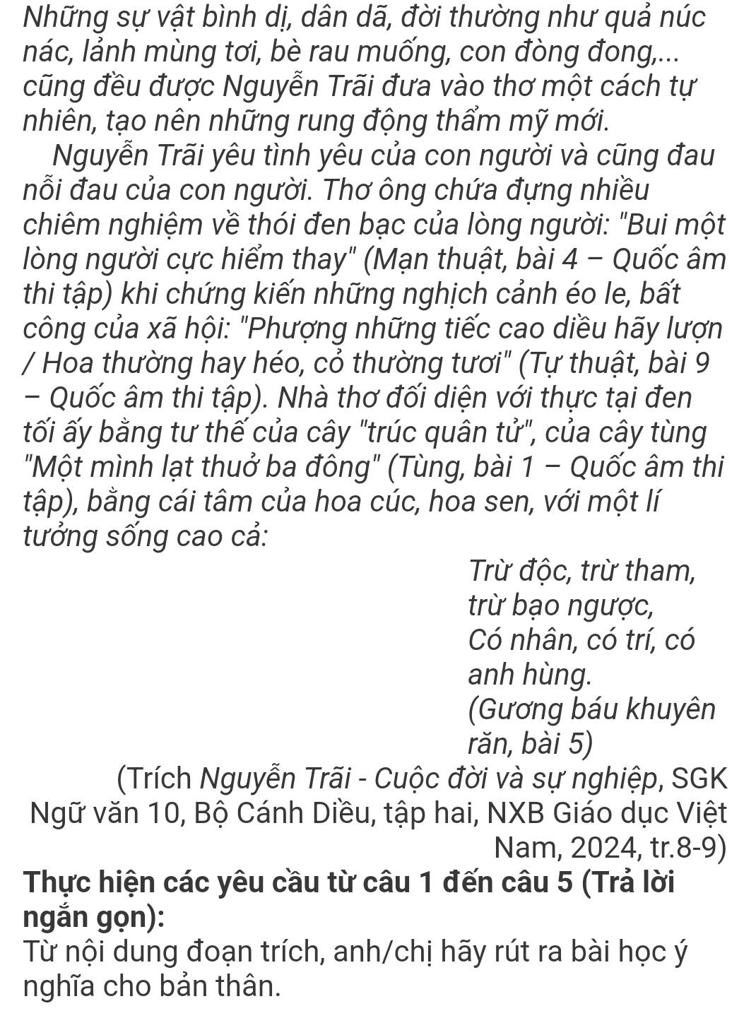 Những sự vật bình dị, dân dã, đời thường như quả núc
nác, lảnh mùng tơi, bè rau muống, con đòng đong,...
cũng đều được Nguyễn Trãi đưa vào thơ một cách tự
nhiên, tạo nên những rung động thẩm mỹ mới.
Nguyễn Trãi yêu tình yêu của con người và cũng đau
nỗi đau của con người. Thơ ông chứa đựng nhiều
chiêm nghiệm về thói đen bạc của lòng người: "Bui một
lòng người cực hiểm thay" (Mạn thuật, bài 4 - Quốc âm
thi tập) khi chứng kiến những nghịch cảnh éo le, bất
công của xã hội: "Phượng những tiếc cao diều hãy lượn
/ Hoa thường hay héo, cỏ thường tươi" (Tự thuật, bài 9
- Quốc âm thi tập). Nhà thơ đối diện với thực tại đen
tối ấy bằng tư thế của cây "trúc quân tử", của cây tùng
"Một mình lạt thuở ba đông" (Tùng, bài 1 - Quốc âm thi
tập), bằng cái tâm của hoa cúc, hoa sen, với một lí
tưởng sống cao cả:
Trừ độc, trừ tham,
trừ bạo ngược,
Có nhân, có trí, có
anh hùng.
(Gương báu khuyên
rǎn, bài 5)
(Trích Nguyễn Trãi - Cuộc đời và sự nghiệp, SGK
Ngữ văn 10, Bộ Cánh Diều, tập hai, NXB Giáo dục Việt
Nam, 2024, tr.8-9)
Thực hiện các yêu cầu từ câu 1 đến câu 5 (Trả lời
ngắn gọn):
Từ nội dung đoạn trích, anh/chị hãy rút ra bài học ý
nghĩa cho bản thân.