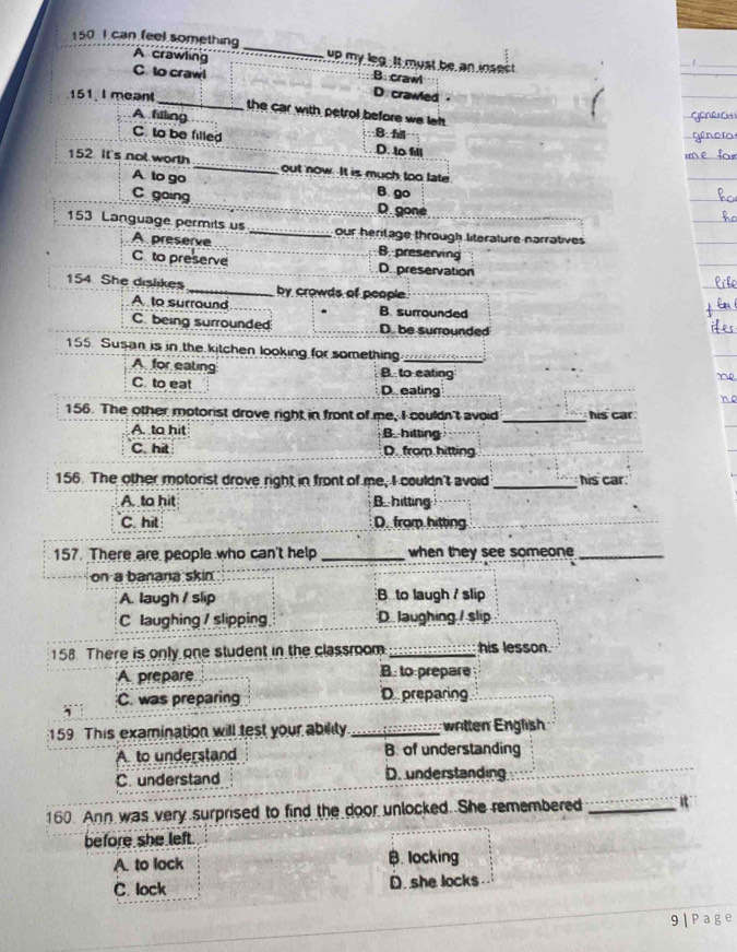 150 I can (eel something_ e my leg. it must be an iosest
A crawling B: craw
C to crawl D crawed 
151. I meant _the car with petrol before we left.
A filling
8 f
C. to be filled D. to ill
152 It's not worth_ out now. It is much too late
A to go
B. go
C going D goné
153 Language permits us _our herilage through literature narratives
A preserve B. preserving
C to preserve D. preservation
154 She dislikes _by crowds of people.
A to surround B. surrounded
C being surrounded D. be surrounded
155. Susan is in the kitchen looking for something._
A for ealing B to eating
C. to eat D ealing
156. The other motorist drove right in front of me, I couldn't avoid _his car .
A to hit B hitting
C. hit D. from hitting
_
156. The other motorist drove right in front of me, I couldn't avoid _his car.
A. to hit Bhitting
C. hit D. from hitting
_
157. There are people who can't help _when they see someone_
on a banana skin
A. laugh / slip B to laugh / slip
C laughing / slipping D. laughing / slip
158. There is only one student in the classroom _his lesson.
A prepare B: to:prepare
C. was preparing D preparing
159 This examination will test your ability._ written English
A to understand B. of understanding
C. understand D. understanding
160. Ann was very surprised to find the door unlocked. She remembered _It
before she left.
A. to lock B. locking
C. lock D. she locks
9|Page