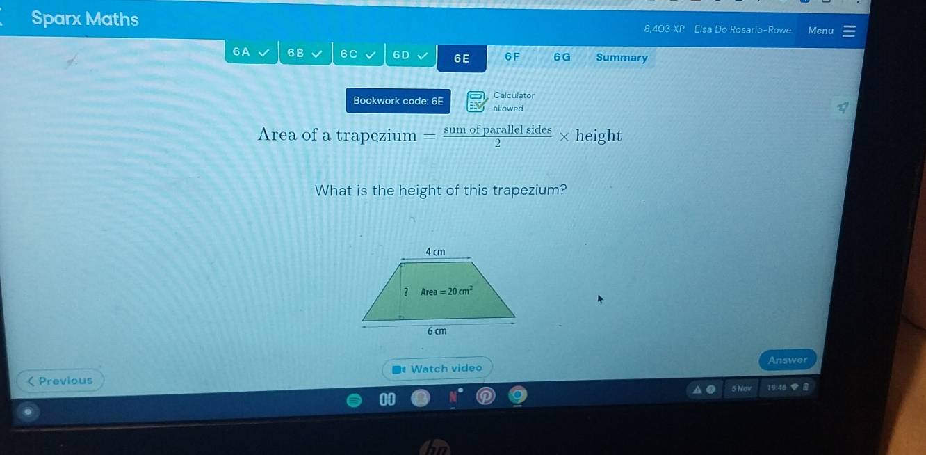 Sparx Maths 8,403 XP Elsa Do Rosario-Rowe Menu
6A 6B 6C 6D 6E 6F 6 G Summary
Calculator
Bookwork code: 6E allowed
Area of a trapezium = sumofparallelsides/2 * height
What is the height of this trapezium?
Answer
< Previous # Watch video
5 Nav 19:46 ◆