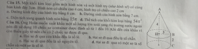 Một khổi kim loại gồm một hành nón và một hình trụ (waz Jhnh n^2) có cùng
bán kính đây 3cm. Hình nón có chiều cao 4 cm, hình trạ có chiều cao 2 cm
a. Đường kinh đáy của hình trụ bằng 6 cm. b. Dường sinh của hình nón bằng 7 cm.
c. Diện tích xung quanh hình nón bằng 15π đ. Thể tích của khổi kim loại bằng 54π^3
Cầu 16, Ông Hoàn muồn xuất khẩu một số lượng lớn xoái sang thị trường nước ngoài
nên đã sử dụng 10 chiếc xe container được đánh số từ 1 đến 10. Khi đến cửa khẩu vì
còn thiếu giảy tờ nền chỉ có 2 chiếc xe được đi qua.
a. Hai xe đi qua cứa khẩu đều là số tẻ. b. Hai xe đi qua đều là số chẵn.
c. Hai xe đi qua đều là số nguyên tổ. d. Hai xe đì qua có một xe là số
chẵn và một xe là số lẻ.