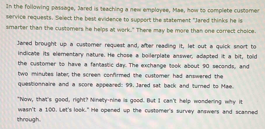 In the following passage, Jared is teaching a new employee, Mae, how to complete customer 
service requests. Select the best evidence to support the statement "Jared thinks he is 
smarter than the customers he helps at work." There may be more than one correct choice. 
Jared brought up a customer request and, after reading it, let out a quick snort to 
indicate its elementary nature. He chose a boilerplate answer, adapted it a bit, told 
the customer to have a fantastic day. The exchange took about 90 seconds, and
two minutes later, the screen confirmed the customer had answered the 
questionnaire and a score appeared: 99. Jared sat back and turned to Mae. 
"Now, that's good, right? Ninety-nine is good. But I can't help wondering why it 
wasn't a 100. Let's look." He opened up the customer's survey answers and scanned 
through.