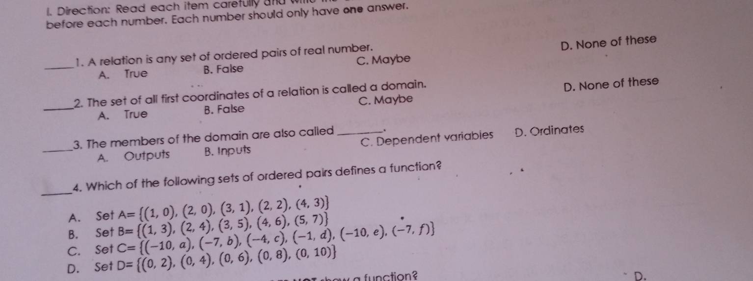 Direction: Read each item carefully and wil
before each number. Each number should only have one answer.
_1. A relation is any set of ordered pairs of real number.
D. None of these
A. True B. False C. Maybe
2. The set of all first coordinates of a relation is called a domain.
_A. True B. False C. Maybe D. None of these
3. The members of the domain are also called_ _.
_A. Outputs B. Inputs C. Dependent variablies D. Ordinates
_
4. Which of the following sets of ordered pairs defines a function?
A. Set A= (1,0),(2,0),(3,1),(2,2),(4,3)
B. Set B= (1,3),(2,4),(3,5),(4,6),(5,7)
C. Set C= (-10,a),(-7,b),(-4,c),(-1,d),(-10,e),(-7,f)
D. Set D= (0,2),(0,4),(0,6),(0,8),(0,10)
f n ction D.