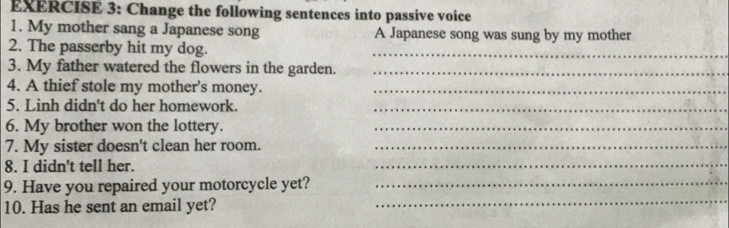 Change the following sentences into passive voice 
1. My mother sang a Japanese song A Japanese song was sung by my mother 
2. The passerby hit my dog. 
_ 
3. My father watered the flowers in the garden._ 
4. A thief stole my mother's money._ 
5. Linh didn't do her homework._ 
6. My brother won the lottery._ 
7. My sister doesn't clean her room._ 
8. I didn't tell her. 
_ 
9. Have you repaired your motorcycle yet?_ 
10. Has he sent an email yet? 
_