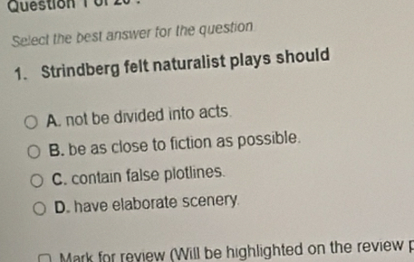 Question Tür
Select the best answer for the question
1. Strindberg felt naturalist plays should
A. not be divided into acts.
B. be as close to fiction as possible.
C. contain false plotlines.
D. have elaborate scenery.
Mark for review (Will be highlighted on the review p