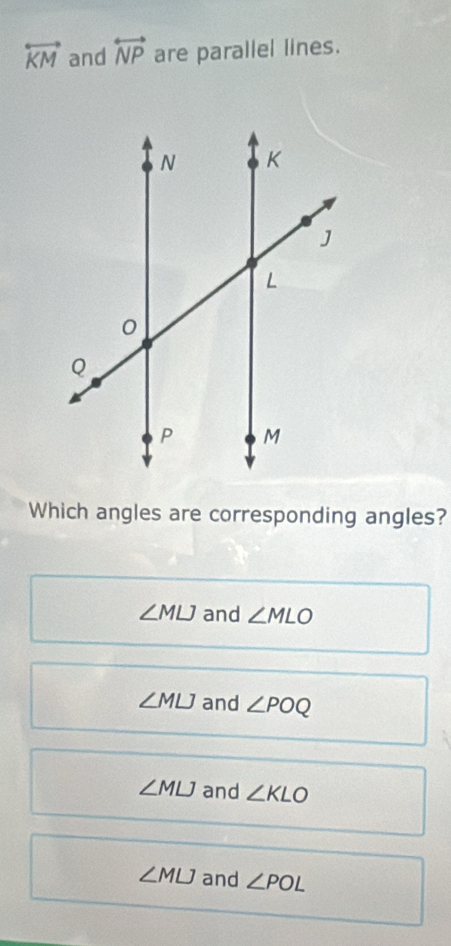 overleftrightarrow KM and overleftrightarrow NP are parallel lines.
Which angles are corresponding angles?
∠ MLJ and ∠ MLO
∠ MLJ and ∠ POQ
∠ MLJ and ∠ KLO
∠ MLJ and ∠ POL