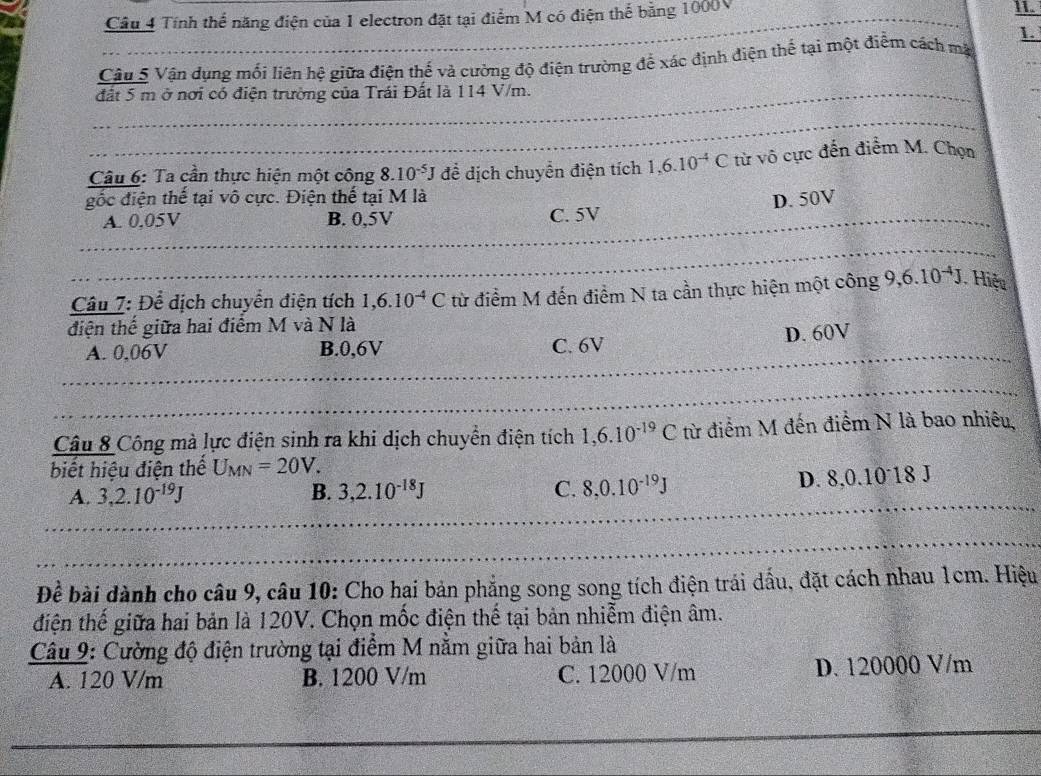 Tính thể năng điện của 1 electron đặt tại điểm M có điện thể bằng 1000V
II
Câu 5 Vận dụng mối liên hệ giữa điện thế và cường độ điện trường để xác định điện thể tại một điểm cách mặt
đất 5 m ở nơi có điện trường của Trái Đất là 114 V/m.
Câu 6: Ta cần thực hiện một công 8.10^(-5)J đề dịch chuyển điện tích 1,6.10^(-4)C từ vô cực đến điểm M. Chọn
gốc điện thế tại vô cực. Điện thế tại M là
D. 50V
A. 0.05V B. 0,5V C. 5V
Câu 7: Để dịch chuyển điện tích 1,6.10^(-4)C từ điểm M đến điểm N ta cần thực hiện một công 9,6.10^(-4)J Hiệu
điện thế giữa hai điểm M và N là
A. 0,06V B.0,6V C. 6V D. 60V
Câu 8 Công mà lực điện sinh ra khi dịch chuyển điện tích 1,6.10^(-19)C từ điểm M đến điểm N là bao nhiêu,
biết hiệu điện thế U_MN=20V.
A. 3,2.10^(-19)J B. 3,2.10^(-18)J C. 8,0.10^(-19)J D. 8,0.10°18 J
Đề bài dành cho câu 9, câu 10: Cho hai bản phẳng song song tích điện trái dầu, đặt cách nhau 1cm. Hiệu
điện thế giữa hai bản là 120V. Chọn mốc điện thế tại bản nhiễm điện âm.
Câu 9: Cường độ điện trường tại điểm M nằm giữa hai bản là
A. 120 V/m B. 1200 V/m C. 12000 V/m D. 120000 V/m