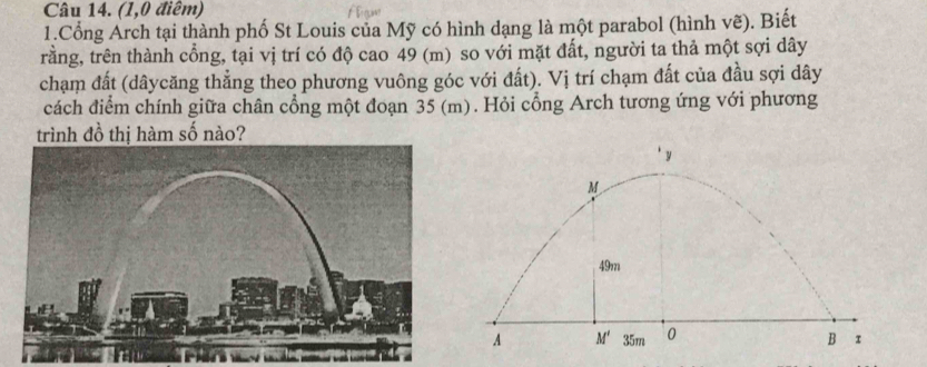 (1,0 điểm)
1.Cổng Arch tại thành phố St Louis của Mỹ có hình dạng là một parabol (hình vẽ). Biết
rằng, trên thành cổng, tại vị trí có độ cao 49 (m) so với mặt đất, người ta thả một sợi dây
chạm đất (dâycăng thẳng theo phương vuông góc với đất). Vị trí chạm đất của đầu sợi dây
cách điểm chính giữa chân cổng một đoạn 35 (m). Hỏi cổng Arch tương ứng với phương
trình đồ thị hàm số nào?