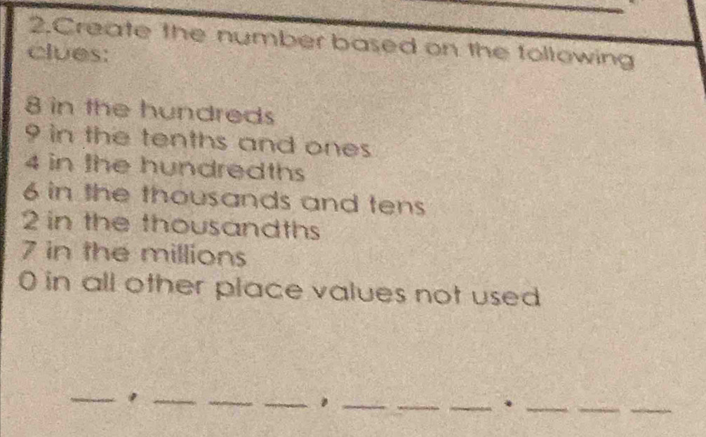 Create the number based on the tollowing 
clues:
8 in the hundreds
9 in the tenths and ones
4 in the hundredths
6 in the thousands and tens
2 in the thousandths
7 in the millions
0 in all other place values not used 
_ 
_ 
_ 
_ 
__ 
__. 
_ 
_