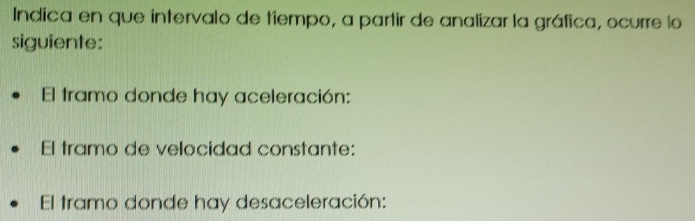 Indica en que intervalo de tiempo, a partir de analizar la gráfica, ocurre lo 
siguiente: 
El tramo donde hay aceleración: 
El tramo de velocidad constante: 
El tramo donde hay desaceleración: