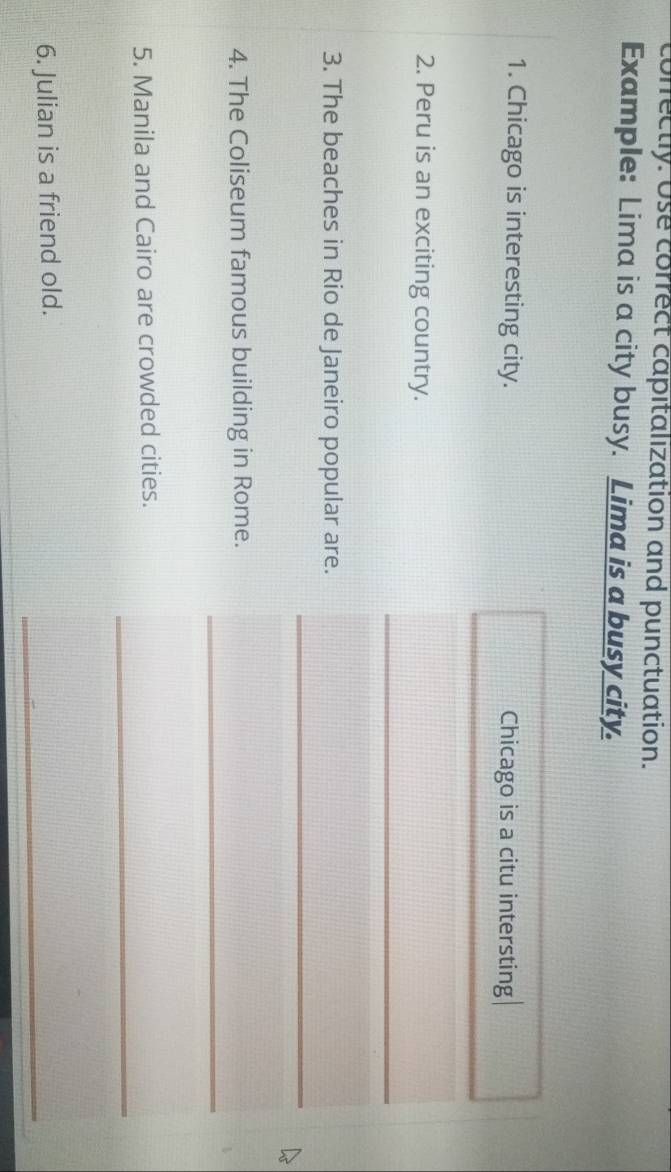conrectly. Use correct capitalization and punctuation. 
Example: Lima is a city busy. Lima is a busy city. 
1. Chicago is interesting city. Chicago is a citu intersting 
2. Peru is an exciting country. 
_ 
_ 
3. The beaches in Rio de Janeiro popular are. 
_ 
4. The Coliseum famous building in Rome. 
_ 
5. Manila and Cairo are crowded cities. 
_ 
6. Julian is a friend old.