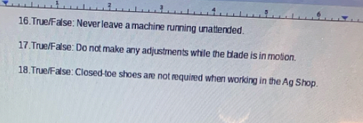 2 
。 6 
16.True/False: Never leave a machine running unatlended. 
17.True/False: Do not make any adjustments while the blade is in motion. 
18.True/False: Closed-toe shoes are not required when working in the Ag Shop.