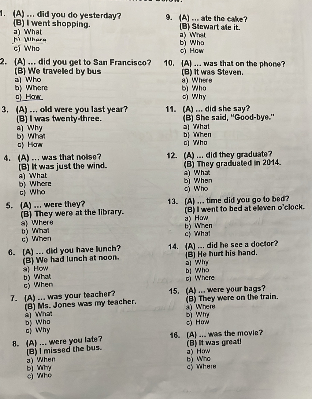 ... did you do yesterday? 9. (A) ... ate the cake?
(B) I went shopping. (B) Stewart ate it.
a) What a) What
b  Where
b) Who
c) Who c) How
2. (A) ... did you get to San Francisco? 10. (A) ... was that on the phone?
(B) We traveled by bus (B) It was Steven.
a) Who a) Where
b) Where b) Who
c) How c) Why
3. (A) ... old were you last year? 11. (A) ... did she say?
(B) I was twenty-three. (B) She said, “Good-bye.”
a) Why a) What
b) What b) When
c) How c) Who
4. (A) ... was that noise? 12. (A) ... did they graduate?
(B) It was just the wind. (B) They graduated in 2014.
a) What a) What
b) Where b) When
c) Who c) Who
5. (A) ... were they? 13. (A) ... time did you go to bed?
(B) They were at the library. (B) I went to bed at eleven o’clock.
a) Where a) How
b) What b) When
c) When c) What
6. (A) ... did you have lunch? 14. (A) ... did he see a doctor?
(B) We had lunch at noon. (B) He hurt his hand.
a) Why
a) How
b) What b) Who
c) When c) Where
7. (A) ... was your teacher? 15. (A) ... were your bags?
(B) Ms. Jones was my teacher. (B) They were on the train.
a) Where
a) What b) Why
b) Who c) How
c) Why
8. (A) ... were you late? 16. (A) ... was the movie?
(B) I missed the bus. (B) It was great!
a) How
a) When b) Who
b) Why c) Where
c) Who