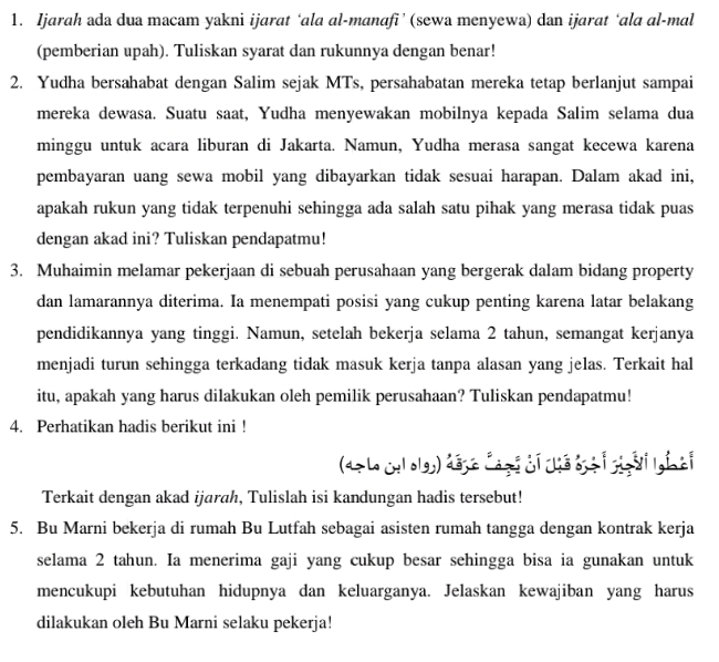 Ijarah ada dua macam yakni ijarat ‘ala al-manafi’ (sewa menyewa) dan ijarat ‘ala al-mal
(pemberian upah). Tuliskan syarat dan rukunnya dengan benar!
2. Yudha bersahabat dengan Salim sejak MTs, persahabatan mereka tetap berlanjut sampai
mereka dewasa. Suatu saat, Yudha menyewakan mobilnya kepada Salim selama dua
minggu untuk acara liburan di Jakarta. Namun, Yudha merasa sangat kecewa karena
pembayaran uang sewa mobil yang dibayarkan tidak sesuai harapan. Dalam akad ini,
apakah rukun yang tidak terpenuhi sehingga ada salah satu pihak yang merasa tidak puas
dengan akad ini? Tuliskan pendapatmu!
3. Muhaimin melamar pekerjaan di sebuah perusahaan yang bergerak dalam bidang property
dan lamarannya diterima. Ia menempati posisi yang cukup penting karena latar belakang
pendidikannya yang tinggi. Namun, setelah bekerja selama 2 tahun, semangat kerjanya
menjadi turun sehingga terkadang tidak masuk kerja tanpa alasan yang jelas. Terkait hal
itu, apakah yang harus dilakukan oleh pemilik perusahaan? Tuliskan pendapatmu!
4. Perhatikan hadis berikut ini !
(47 Le culolgh) dége Cagi cỉ chế bịà i ggài lgi ài
Terkait dengan akad ijarah, Tulislah isi kandungan hadis tersebut!
5. Bu Marni bekerja di rumah Bu Lutfah sebagai asisten rumah tangga dengan kontrak kerja
selama 2 tahun. Ia menerima gaji yang cukup besar sehingga bisa ia gunakan untuk
mencukupi kebutuhan hidupnya dan keluarganya. Jelaskan kewajiban yang harus
dilakukan oleh Bu Marni selaku pekerja!