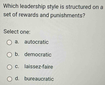 Which leadership style is structured on a
set of rewards and punishments?
Select one:
a. autocratic
b. democratic
c. laissez-faire
d. bureaucratic