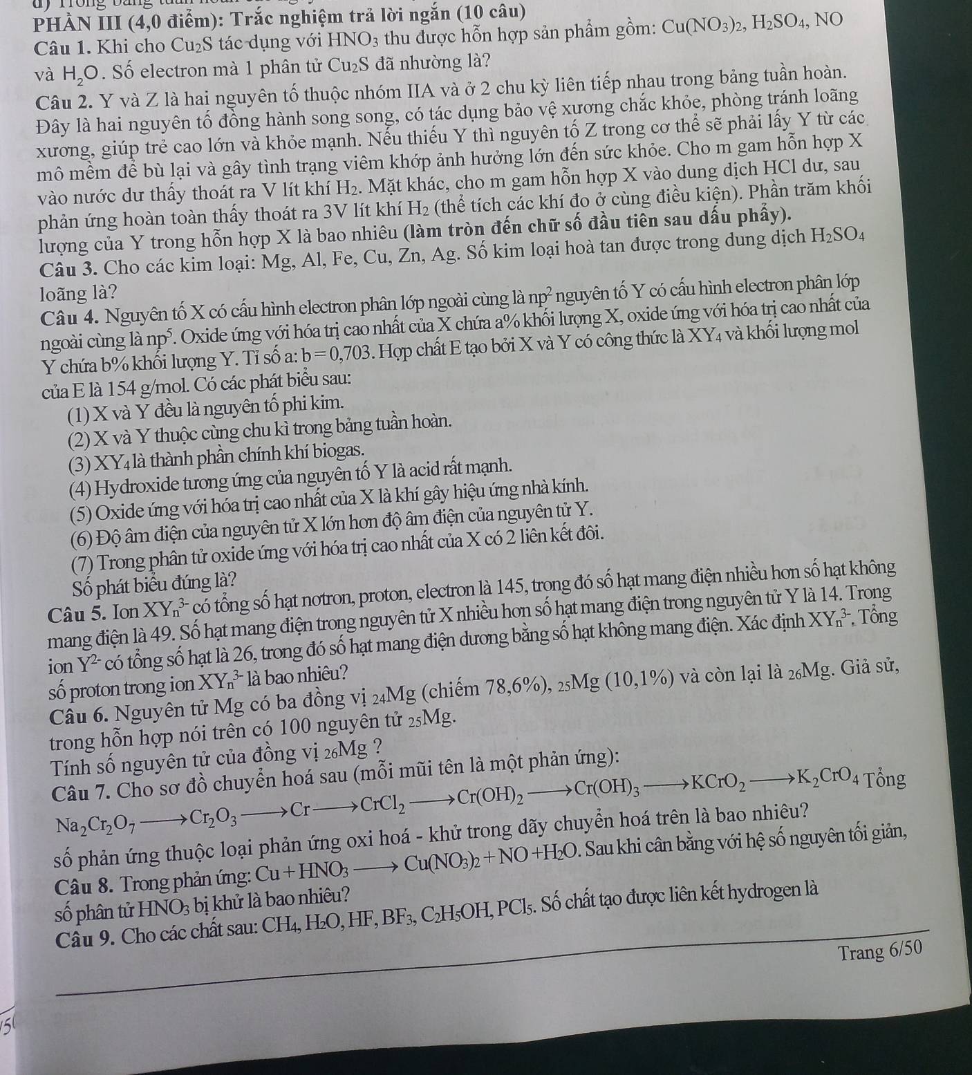 phầN III (4,0 điểm): Trắc nghiệm trả lời ngắn (10 câu)
Câu 1. Khi cho Cu_2S tác dụng với HNO_3 thu được hỗn hợp sản phẩm gồm: Cu(NO_3)_2,H_2SO_4,NO
và H_2O Số electron mà 1 phân tử Cu_2S đã nhường là?
Câu 2. Y và Z là hai nguyên tố thuộc nhóm IIA và ở 2 chu kỳ liên tiếp nhau trong bảng tuần hoàn.
Đây là hai nguyên tố đồng hành song song, có tác dụng bảo vệ xương chắc khỏe, phòng tránh loãng
xương, giúp trẻ cao lớn và khỏe mạnh. Nếu thiếu Y thì nguyên tố Z trong cơ thể sẽ phải lấy Y từ các
mô mềm để bù lại và gây tình trạng viêm khớp ảnh hưởng lớn đến sức khỏe. Cho m gam hỗn hợp X
vào nước dư thấy thoát ra V lít khí H₂. Mặt khác, cho m gam hỗn hợp X vào dung dịch HCl dư, sau
phản ứng hoàn toàn thấy thoát ra 3V lít khí H₂ (thể tích các khí đo ở cùng điều kiện). Phần trăm khối
lượng của Y trong hỗn hợp X là bao nhiêu (làm tròn đến chữ số đầu tiên sau dấu phẩy).
Câu 3. Cho các kim loại: Mg, Al, Fe, Cu, Zn, Ag. Số kim loại hoà tan được trong dung dịch H_2SO_4
loãng là? np^2 nguyên tố Y có cấu hình electron phân lớp
Câu 4. Nguyên tố X có cấu hình electron phân lớp ngoài cùng là
ngoài cùng là np^5. F. Oxide ứng với hóa trị cao nhất của X chứa a% khối lượng X, oxide ứng với hóa trị cao nhất của
Y chứa b% khối lượng Y. Tỉ số a: b=0,703. Hợp chất E tạo bởi X và Y có công thức là XY4 và khối lượng mol
của E là 154 g/mol. Có các phát biểu sau:
(1) X và Y đều là nguyên tố phi kim.
(2) X và Y thuộc cùng chu kì trong bảng tuần hoàn.
(3)X Y_4 là thành phần chính khí biogas.
(4) Hydroxide tương ứng của nguyên tố Y là acid rất mạnh.
(5) Oxide ứng với hóa trị cao nhất của X là khí gây hiệu ứng nhà kính.
(6) Độ âm điện của nguyên tử X lớn hơn độ âm điện của nguyên tử Y.
(7) Trong phân tử oxide ứng với hóa trị cao nhất của X có 2 liên kết đôi.
Số phát biểu đúng là?
Câu 5. Ion XY_n^((3-) cổ tổng số hạt notron, proton, electron là 145, trong đó số hạt mang điện nhiều hon số hạt không
mang điện là 49. Số hạt mang điện trong nguyên tử X nhiều hơn số hạt mang điện trong nguyên tử Y là 14. Trong
ion Y^2-) có tổng số hạt là 26, trong đó số hạt mang điện dương bằng số hạt không mang điện. Xác định XY_n^((3-) Tổng
số proton trong ion XY_n^(3-) là bao nhiêu?
Câu 6. Nguyên tử Mg có ba đồng vị 24Mg (chiếm 78,6% ),_25)Mg(10,1% ) và còn lại là _26Mg;. Giả sử,
trong hỗn hợp nói trên có 100 nguyên tử _25Mg. 1
Tính số nguyên tử của đồng vị 26Mg ?
Câu 7. Cho sơ đồ chuyển hoá sau (mỗi mũi tên là một phản ứng):
Na_2Cr_2O_7to Cr_2O_3to CrCl_2to Cr(OH)_2to Cr(OH)_3to KCrO_2to K_2CrO_4
Tổng
số phản ứng thuộc loại phản ứng oxi hoá - khử trong dãy chuyển hoá trên là bao nhiêu?
Câu 8. Trong phản ứng: Cu+HNO_3to Cu(NO_3)_2+NO+H_2O. Sau khi cân bằng với hệ số nguyên tối giản,
số phân tử HNO_3 bị khử là bao nhiêu?
Câu 9. Cho các chất sau: CH_4,H_2O,HF,BF_3,C_2H_5OH,PCl_5 Số chất tạo được liên kết hydrogen là
Trang 6/50
5