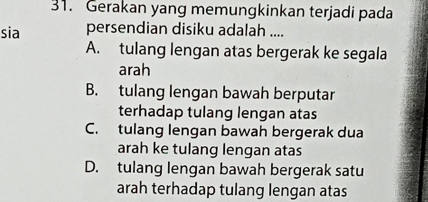 Gerakan yang memungkinkan terjadi pada
sia
persendian disiku adalah ....
A. tulang lengan atas bergerak ke segala
arah
B. tulang lengan bawah berputar
terhadap tulang lengan atas
C. tulang lengan bawah bergerak dua
arah ke tulang lengan atas
D. tulang lengan bawah bergerak satu
arah terhadap tulang lengan atas