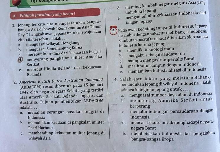 Ofr Kömpete
d. merebut kembali negara-negara Asia yang
diduduki Jepang
A. Pilihlah jawaban yang benar!
1. Jepang bercita-cita mempersatukan bangsa- e. mengambil alih kekuasaan Indonesia dari
bangsa Asia di bawah "Kemakmuran Asia Timur tangan Jepang
Raya''. Langkah awal Jepang untuk mewujudkan 3. ) Pada awal kedatangannya di Indonesia, Jepang
cita-cita tersebut adalah . . . . disambut dengan sukacita oleh bangsa Indonesia.
a. menguasai wilayah Hongkong Sambutan positif tersebut diberikan oleh bangsa
b. menguasai Semenanjung Korea Indonesia karena Jepang . . . .
c. merebut Indo-Cina dari kekuasaan Inggris a. memiliki teknologi maju
d. menyerang pangkalan militer Amerika b. mengaku sebagai saudara tua
Serikat c. mampu mengusir imperialis Barat
e. merebut Hindia Belanda dari kekuasaan d. masih satu rumpun dengan Indonesia
Belanda e. menjanjikan industrialisasi di Indonesia
2. American British Dutch Australian Command 4. Salah satu faktor yang melatarbelakangi
(ABDACOM) resmi dibentuk pada 15 Januari pendudukan Jepang di wilayah Indonesia adalah
1942 oleh negara-negara Sekutu yang terdiri adanya keinginan Jepang untuk . . . .
atas Amerika Serikat, Belanda, Inggris, dan a menguasai sumber daya alam di Indonesia
Australia. Tujuan pembentukan ABDACOM b. memancing Amerika Serikat untuk
adalah . . . . berperang
a. menahan serangan pasukan Inggris di c. menjalin hubungan persaudaraan dengan
Indonesia Indonesia
b. memulihkan keadaan di pangkalan militer d. mencari sekutu untuk menghadapi negara-
Pearl Harbour negara Barat
c. membendung kekuatan militer Jepang di . membebaskan Indonesia dari penjajahan
wilayah Asia bangsa-bangsa Eropa