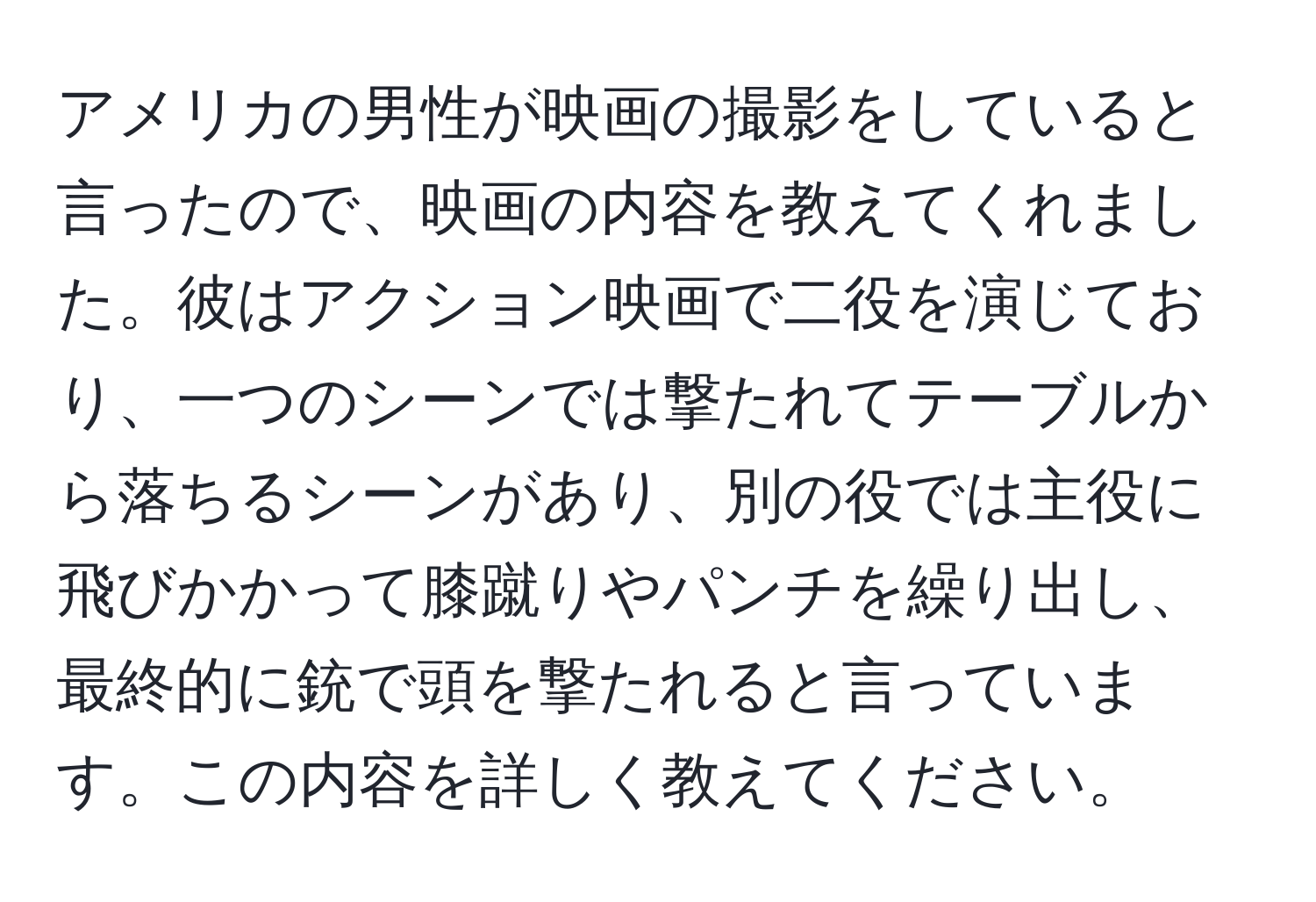 アメリカの男性が映画の撮影をしていると言ったので、映画の内容を教えてくれました。彼はアクション映画で二役を演じており、一つのシーンでは撃たれてテーブルから落ちるシーンがあり、別の役では主役に飛びかかって膝蹴りやパンチを繰り出し、最終的に銃で頭を撃たれると言っています。この内容を詳しく教えてください。