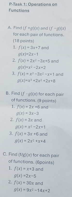 P-Task 1: Operations on 
Functions 
A. Find (f+g)(x) and (f-g)(x)
for each pair of functions. 
(18 points) 
1. f(x)=3x+7 and
g(x)=2x-1
2. f(x)=2x^2-3x+5 and
g(x)=x^2-2x+2
3. f(x)=x^3-3x^2-x+1 and
g(x)=x^3+2x^2+2x+8
B. Find (f· g)(x) for each pair 
of functions. (9 points) 
1. f(x)=2x+6 and
g(x)=3x-3
2. f(x)=3x and
g(x)=x^2-2x+1
3. f(x)=3x+6 and
g(x)=2x^2+x+4
C. Find (f/g)(x) for each pair 
of functions. (6points) 
1. f(x)=x+3 and
g(x)=2x-5
2. f(x)=30x and
g(x)=9x^2-14x+2