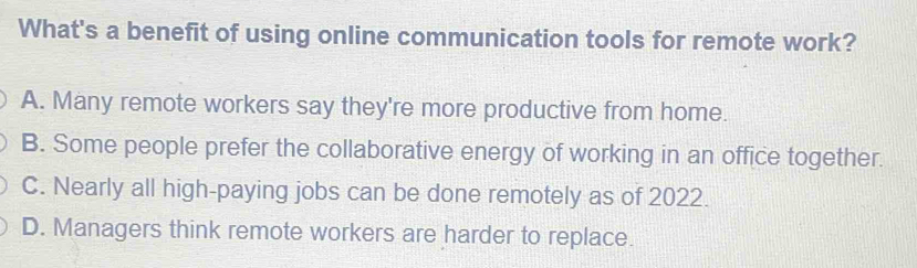 What's a benefit of using online communication tools for remote work?
A. Many remote workers say they're more productive from home.
B. Some people prefer the collaborative energy of working in an office together.
C. Nearly all high-paying jobs can be done remotely as of 2022.
D. Managers think remote workers are harder to replace.