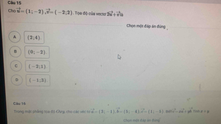 Cho vector u=(1;-2), vector v=(-2;2). Tọa độ của vectơ 2vector u+vector v la 
Chọn một đáp án đủng
A (2;4).
B (0;-2).
C (-2;1).
D (-1;3). 
Câu 16
Trong mặt phầng tọa độ Ozy, cho các véc tơ vector a=(3;-1), vector b=(5;-4); vector c=(1;-5). Biết vector c=xvector a+yvector b Tính x+y
Chọn một đáp án đúng