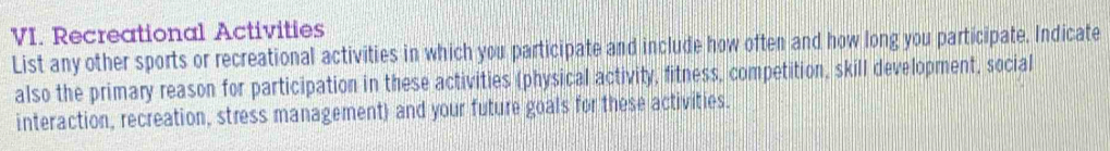 Recreational Activities 
List any other sports or recreational activities in which you participate and include how often and how long you participate. Indicate 
also the primary reason for participation in these activities (physical activity, fitness, competition, skill development, social 
interaction, recreation, stress management) and your future goals for these activities.