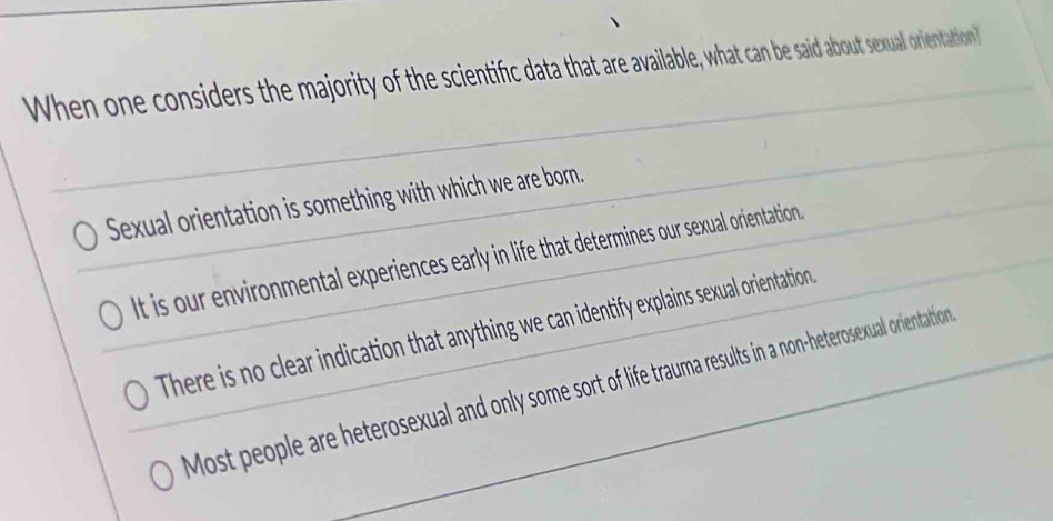 When one considers the majority of the scientific data that are available, what can be said about sexual orientation?
Sexual orientation is something with which we are born.
t is our environmental experiences early in life that determines our sexual orientation
There is no clear indication that anything we can identify explains sexual orientation.
Most people are heterosexual and only some sort of life trauma results in a non-heterosexual orientation.