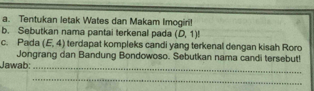 Tentukan letak Wates dan Makam Imogiri! 
b. Sebutkan nama pantai terkenal pada (D,1)!
c. Pada (E,4) terdapat kompleks candi yang terkenal dengan kisah Roro 
Jongrang dan Bandung Bondowoso. Sebutkan nama candi tersebut! 
Jawab:_ 
_