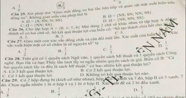 overline 9
A.  1/9 
B.  1/3 
Cầu 25, Xét phép thứ ''Gieo một đồng xu hai lần liên tiếp và quan sát mặt xuất hiện trên
đồng xu''. Không gian mẫu của phép thứ là B. Omega = NS;SN;NN;SS .
A. Omega = S;SN;N;SS . D.
Câu 26. Cho tập hợp A= 0;1;5;6 Mai dùng 2 chữ số khác nhau từ tập hợp A đế đạo Omega = NS;NN;SS .
C. Omega = NN;SS .
6
thành số có hai chữ số. Số kết quả thuận lợi của biên có: 'Số tạo thành chia hết cho
A. 2. B. 3. C. 5.
Câu 27. Gieo một con xúc xãc đồng chất và cần đổi một lần. Xác suất của biển số *: *Xúc
xắc xuất hiện mặt có số chẩm là số nguyên to'' là
D.  1/6 
A.  1/2   1/3 
B.
C.  2/3 
Câu 28. Trên giá có 1 quyền sách Ngữ văn, 1 quyền sách Mĩ thuật và 1 quyền sách Công
nghệ. Bạn Hà và bạn Thủy lần lượt lầy ra ngẫu nhiên quyên sách từ giá. Biên cố B: 'Cá
hai quyên sách lấy ra đều là sách Mĩ thuật.'' có bao nhiều kết quả thuận lợi?
A. Có 3 kết quả thuận lợi. B. Có 2 kết quả thuận lợi.
C. Có I kết quả thuận lợi. D. Không có kết quả thuận lợi nào.
Câu 29. Có 2 hộp dựng bi (kích cỡ như nhau), hộp kCó 2 xánh và 7 đô, hộp I1 có 5 xanh, 7
đó. Chọn ngẫu nhiên 1 bi ở hộp I và 1 bi ở hộp II. Xác suát để cả 2 bì đều xanh.
B.
A.  1/8   1/4  C 3 3
D.  1/5 
=  Số tự nhiên được