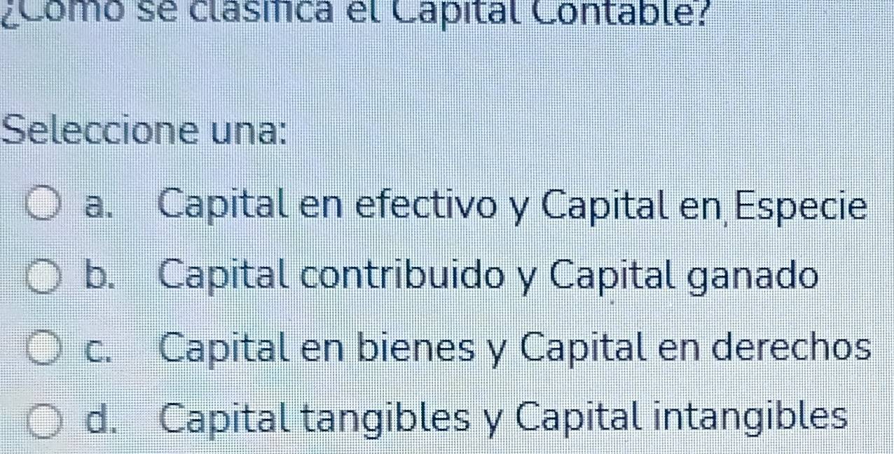 ¿Como se clásíca el Capital Contable?
Seleccione una:
a. Capital en efectivo y Capital en Especie
b. Capital contribuido y Capital ganado
c. Capital en bienes y Capital en derechos
d. Capital tangibles y Capital intangibles