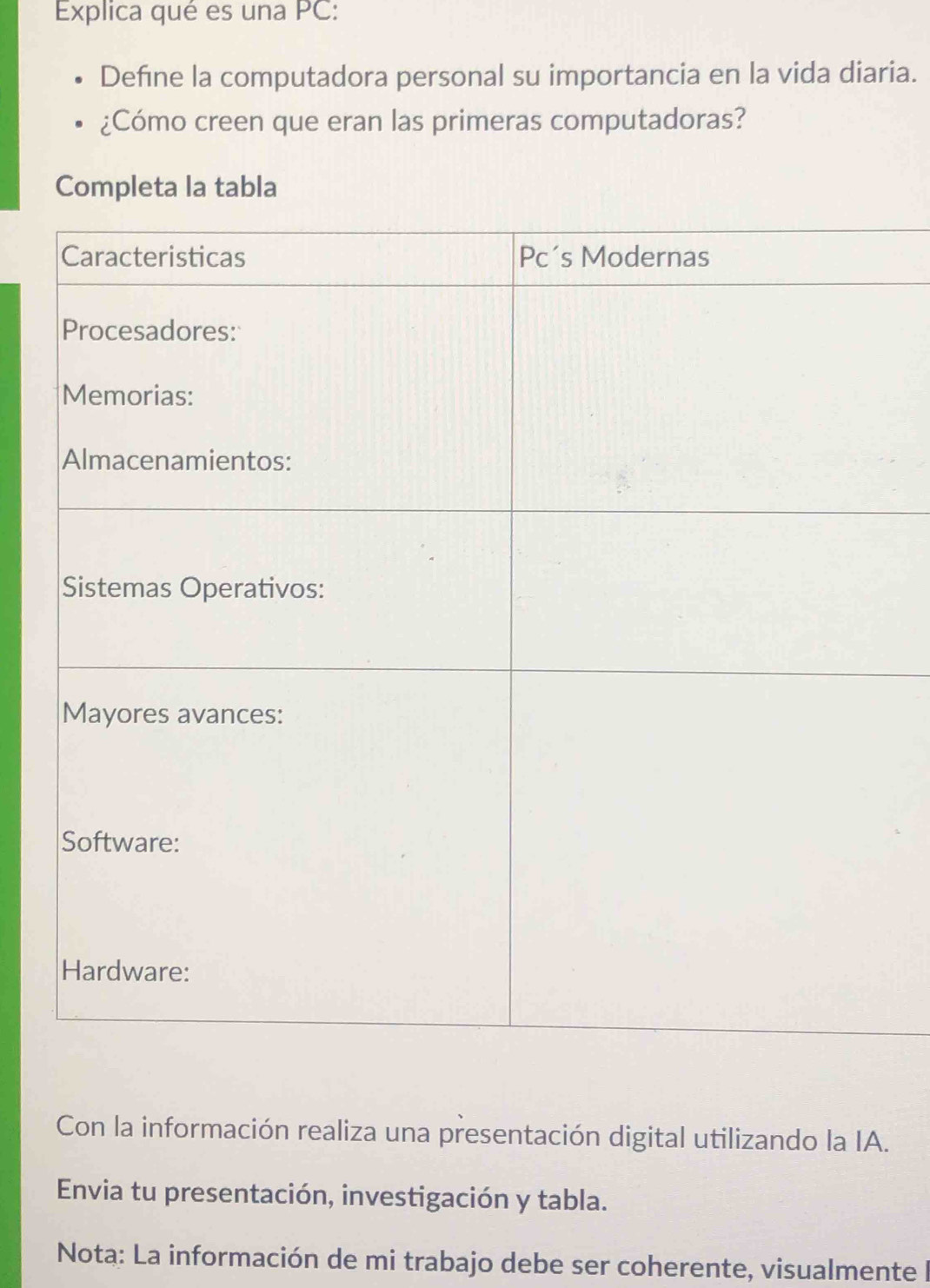 Explica qué es una PC: 
Defíne la computadora personal su importancia en la vida diaria. 
¿Cómo creen que eran las primeras computadoras? 
Completa la tabla 
Con la información realiza una presentación digital utilizando la IA. 
Envia tu presentación, investigación y tabla. 
Nota: La información de mi trabajo debe ser coherente, visualmente I