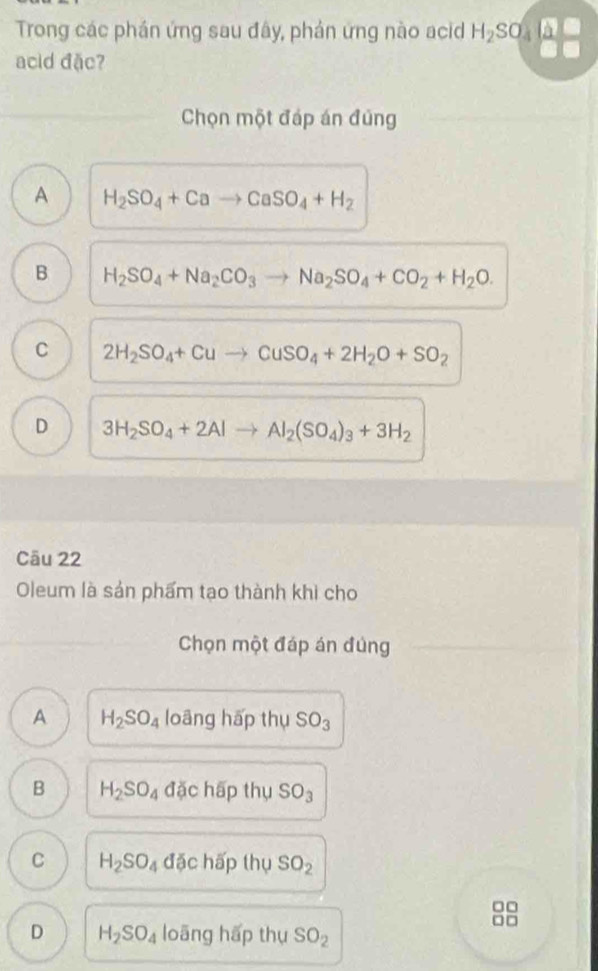 Trong các phán ứng sau đây, phản ứng nào acid H_2SO_4
acid đặc?
Chọn một đáp án đúng
A H_2SO_4+Cato CaSO_4+H_2
B H_2SO_4+Na_2CO_3to Na_2SO_4+CO_2+H_2O.
C 2H_2SO_4+Cuto CuSO_4+2H_2O+SO_2
D 3H_2SO_4+2Alto Al_2(SO_4)_3+3H_2
Câu 22
Oleum là sản phẩm tạo thành khi cho
Chọn một đáp án đùng
A H_2SO_4 loāng hấp thụ SO_3
B H_2SO_4 đặc hấp thụ SO_3
C H_2SO_4 đặc hấp thụ SO_2
□□
□□
D H_2SO_4 loāng hấp thụ SO_2