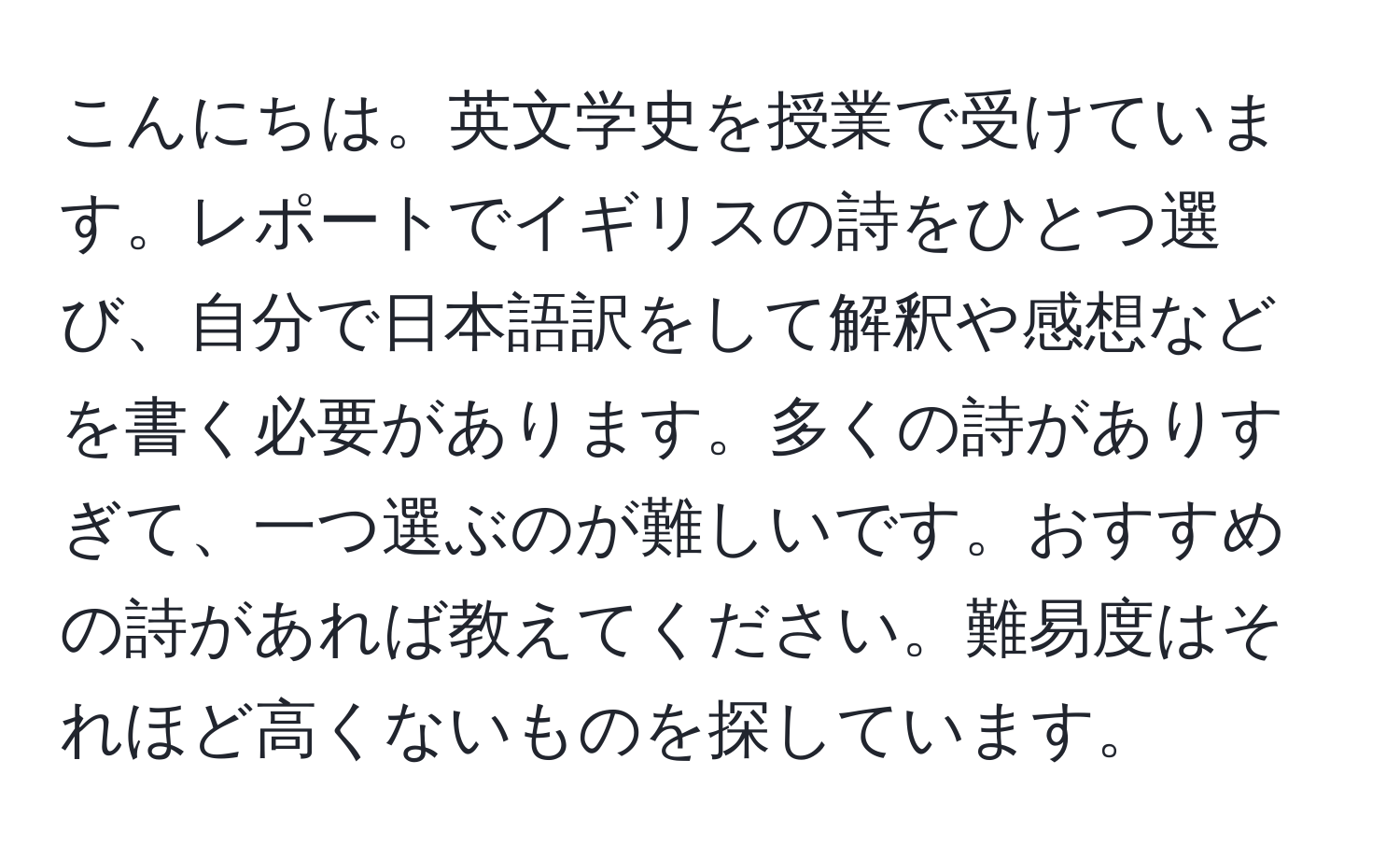 こんにちは。英文学史を授業で受けています。レポートでイギリスの詩をひとつ選び、自分で日本語訳をして解釈や感想などを書く必要があります。多くの詩がありすぎて、一つ選ぶのが難しいです。おすすめの詩があれば教えてください。難易度はそれほど高くないものを探しています。