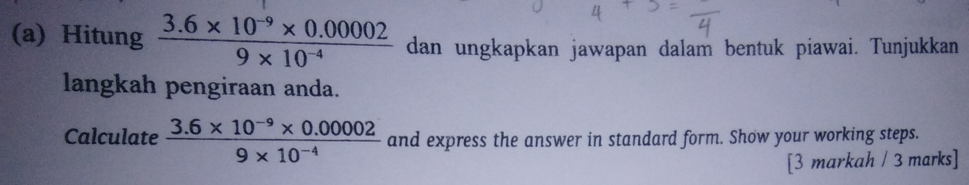 Hitung  (3.6* 10^(-9)* 0.00002)/9* 10^(-4)  dan ungkapkan jawapan dalam bentuk piawai. Tunjukkan 
langkah pengiraan anda. 
Calculate  (3.6* 10^(-9)* 0.00002)/9* 10^(-4)  and express the answer in standard form. Show your working steps. 
[3 markah / 3 marks]