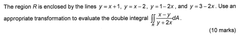 The region R is enclosed by the lines y=x+1, y=x-2, y=1-2x , and y=3-2x. Use an
appropriate transformation to evaluate the double integral ∈t ∈t _R (x-y)/y+2x dA. 
(10 marks)