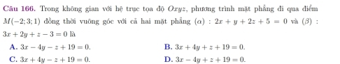 Trong không gian với hệ trục tọa độ Oxyz, phương trình mặt phẳng đi qua điểm
M(-2;3;1) đồng thời vuông góc với cả hai mặt phẳng (α) : 2x+y+2z+5=0 và (β) :
3x+2y+z-3=0 là
A. 3x-4y-z+19=0. B. 3x+4y+z+19=0.
C. 3x+4y-z+19=0. D. 3x-4y+z+19=0.