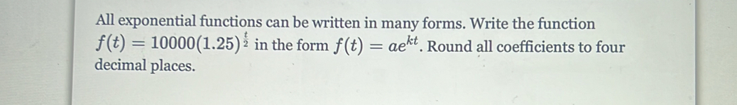 All exponential functions can be written in many forms. Write the function
f(t)=10000(1.25)^ t/2  in the form f(t)=ae^(kt). Round all coefficients to four 
decimal places.