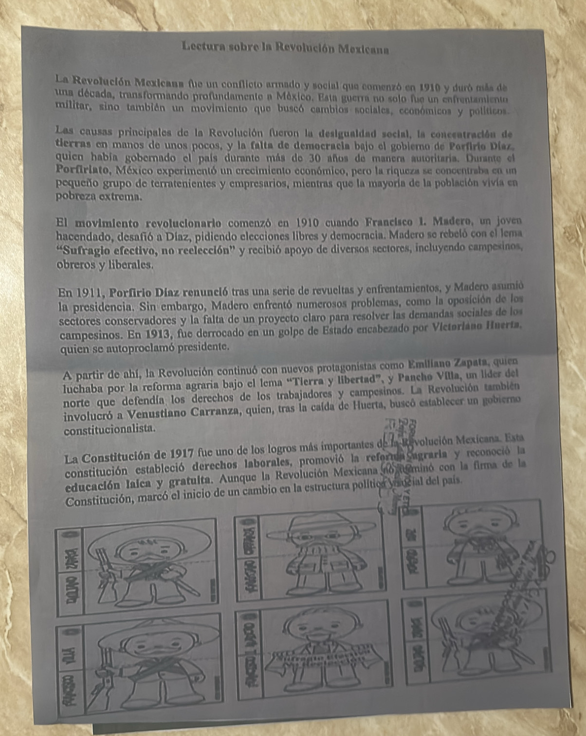 Lectura sobre la Revolución Mexicana
La Revolución Mexicana fue un conflicto armado y social que comenzó en 1910 y duró más de
una década, transformando profundamente a México. Esta guerra no solo fue un enfrentamiento
militar, sino también un movimiento que buscó cambios sociales, económicos y políticos.
Las causas principales de la Revolución fueron la desigualdad secial, la concentración de
tierras en manos de unos pocos, y la falta de democracia bajo el gobiemo de Parfirio Díaz.
quien había gobernado el país durante más de 30 años de manera autoritaria. Durante el
Porfiriato, México experimentó un crecimiento económico, pero la riqueza se concentraba en un
pequeño grupo de terratenientes y empresarios, mientras que la mayoría de la población vivía en
pobreza extrema.
El movimiento revolucionario comenzó en 1910 cuando Francisco 1. Madero, un joven
hacendado, desafió a Díaz, pidiendo elecciones libres y democracia. Madero se rebeló con el lema
“Sufragio efectivo, no reelección” y recibió apoyo de diversos sectores, incluyendo campesinos,
obreros y liberales.
En 1911, Porfirio Díaz renunció tras una serie de revueltas y enfrentamientos, y Madero asumió
la presidencia. Sin embargo, Madero enfrentó numerosos problemas, como la oposición de los
sectores conservadores y la falta de un proyecto claro para resolver las demandas sociales de los
campesinos. En 1913, fue derrocado en un golpe de Estado encabezado por Víctoriano Huerta.
quien se autoproclamó presidente.
A partir de ahí, la Revolución continuó con nuevos protagonistas como Emiliano Zapata, quien
luchaba por la reforma agraria bajo el lema “Tierra y libertad”, y Paachø Vílla, un lider del
norte que defendía los derechos de los trabajadores y campesinos. La Revolución también
involucró a Venustiano Carranza, quien, tras la caída de Huerta, buscó establecer un gobierno
constitucionalista.
La Constitución de 1917 fue uno de los logros más importantes de la Revolución Mexicana. Esta
constitución estableció derechos laborales, promovió la reformia agraria y reconoció la
educación lalca y gratulta. Aunque la Revolución Mexicana no uminó con la firma de la
cambio en la estructura política yaucial del país.