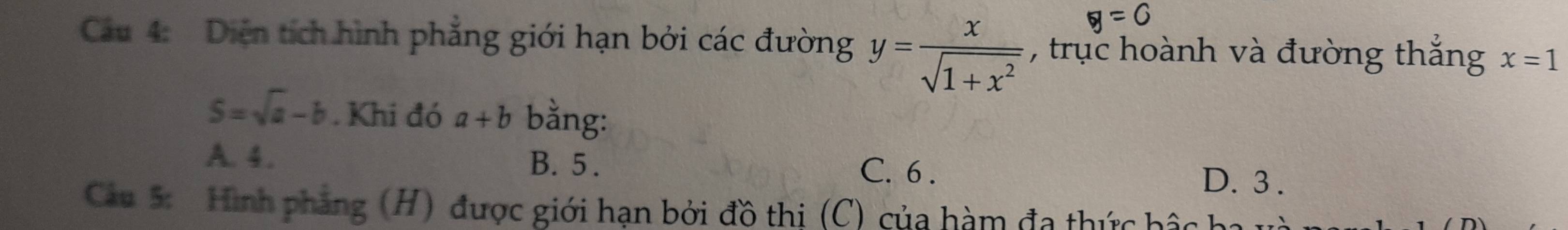 y=0
Cu 4: Diện tích hình phẳng giới hạn bởi các đường y= x/sqrt(1+x^2)  , trục hoành và đường thắng x=1
S=sqrt(a)-b. Khi đó a+b bằng:
A. 4. B. 5. C. 6. D. 3.
Cu 5: Hình phẳng (H) được giới hạn bởi đồ thị (C) của hàm đa thức hậc h