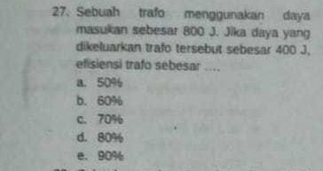 Sebuah trafo menggunakan daya
masukan sebesar 800 J. Jika daya yang
dikeluarkan trafo tersebut sebesar 400 J,
efisiensi trafo sebesar ....
a. 50%
b. 60%
c. 70%
d. 80%
e. 90%