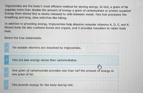 Triglycerides are the body's most efficient method for storing energy. In fact, a gram of fat
supplies more than double the amount of energy a gram of carbohydrate or protein supplies!
Energy from stored fats is slowly released to cells between meals. Fats fuel processes like
breathing and long, slow activities like hiking.
In addition to providing energy, triglycerides help dissolve nonpolar vitamins A, D, E, and K.
Stored body fat also cushions bones and organs, and it provides insulation to retain body
heat.
Select the true statements.
Fat-soluble vitamins are dissolved by triglycerides.
Fats are less energy-dense than carbohydrates.
One gram of carbohydrate provides less than half the amount of energy in
one gram of fat.
Fats provide energy for the body during rest.