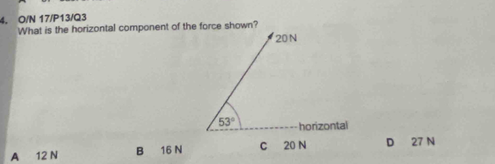 O/N 17/P13/Q3
What is the horizontal component of the force shown?
20 N
53°
horizontal
A 12 N B 16 N C 20 N D 27 N