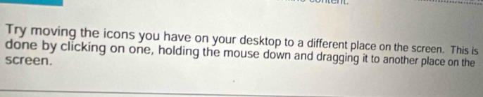 Try moving the icons you have on your desktop to a different place on the screen. This is 
done by clicking on one, holding the mouse down and dragging it to another place on the 
screen.