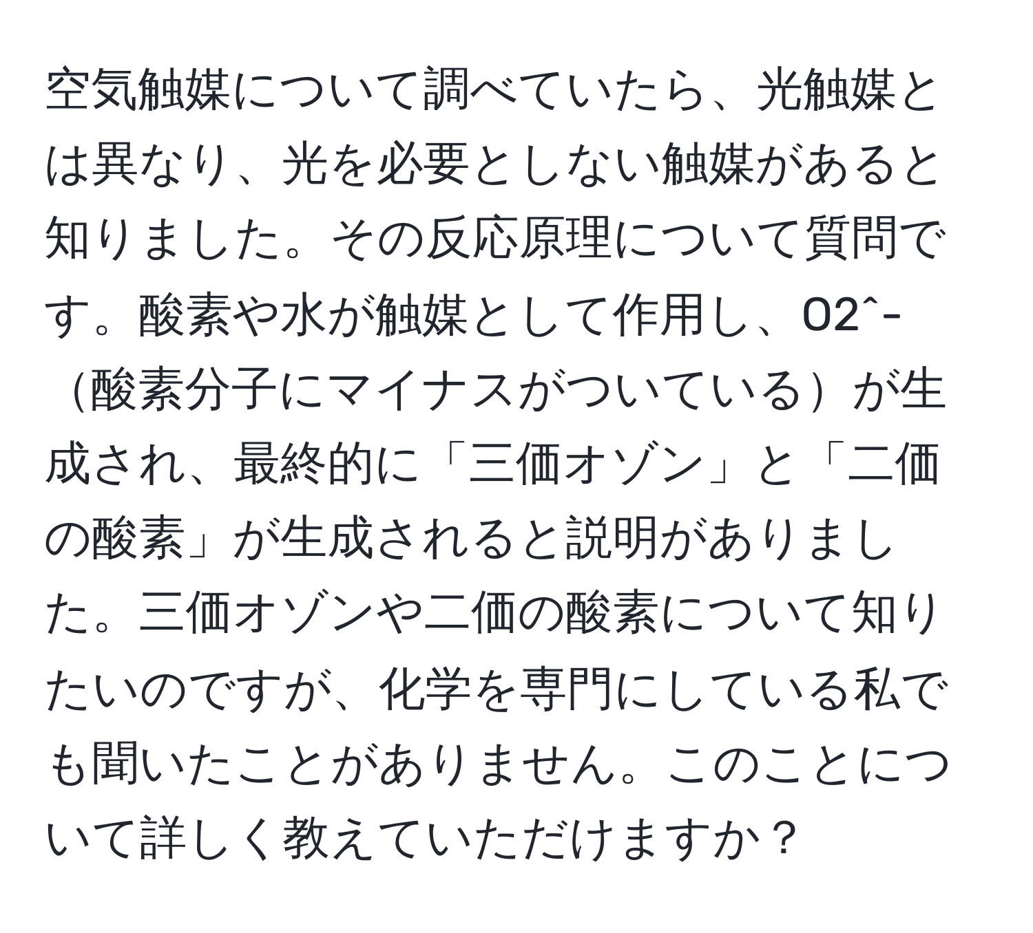 空気触媒について調べていたら、光触媒とは異なり、光を必要としない触媒があると知りました。その反応原理について質問です。酸素や水が触媒として作用し、O2^-酸素分子にマイナスがついているが生成され、最終的に「三価オゾン」と「二価の酸素」が生成されると説明がありました。三価オゾンや二価の酸素について知りたいのですが、化学を専門にしている私でも聞いたことがありません。このことについて詳しく教えていただけますか？