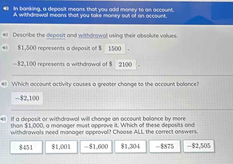 In banking, a deposit means that you add money to an account.
A withdrawal means that you take money out of an account.
Describe the deposit and withdrawal using their absolute values.
$1,500 represents a deposit of $ 1500 `
— $2,100 represents a withdrawal of $ 2100 、
Which account activity causes a greater change to the account balance?
- $2,100
If a deposit or withdrawal will change an account balance by more
than $1,000, a manager must approve it. Which of these deposits and
withdrawals need manager approval? Choose ALL the correct answers.
$451 $1,001 -$1,600 $1,304 -$875 -$2,505