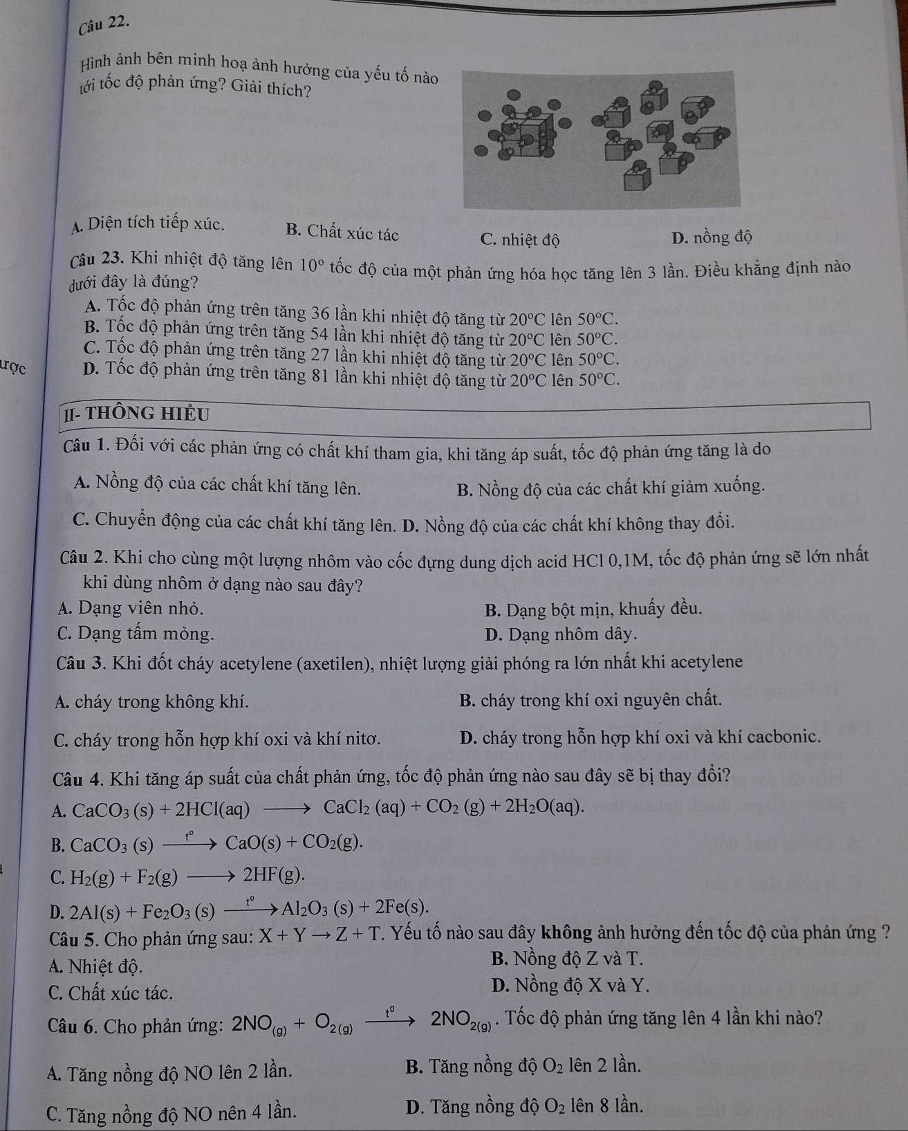 Hình ảnh bên minh hoạ ảnh hưởng của yếu tố nào
tới tốc độ phản ứng? Giải thích?
A. Diện tích tiếp xúc. B. Chất xúc tác C. nhiệt độ
D. nồng độ
Câu 23. Khi nhiệt độ tăng lên 10° tốc độ của một phản ứng hóa học tăng lên 3 lần. Điều khẳng định nào
dđưới đây là đúng?
A. Tốc độ phản ứng trên tăng 36 lần khi nhiệt độ tăng từ 20°C lên 50°C.
B. Tốc độ phản ứng trên tăng 54 lần khi nhiệt độ tăng từ 20°C lên 50°C.
C. Tốc độ phản ứng trên tăng 27 lần khi nhiệt độ tăng từ 20°C lên 50°C.
ược D. Tốc độ phản ứng trên tăng 81 lần khi nhiệt độ tăng từ 20°C lên 50°C.
π- THÔNG HIÊU
Câu 1. Đối với các phản ứng có chất khí tham gia, khi tăng áp suất, tốc độ phản ứng tăng là do
A. Nồng độ của các chất khí tăng lên. B. Nồng độ của các chất khí giảm xuống.
C. Chuyển động của các chất khí tăng lên. D. Nồng độ của các chất khí không thay đổi.
Câu 2. Khi cho cùng một lượng nhôm vào cốc đựng dung dịch acid HCl 0,1M, tốc độ phản ứng sẽ lớn nhất
khi dùng nhôm ở dạng nào sau đây?
A. Dạng viên nhỏ. B. Dạng bột mịn, khuấy đều.
C. Dạng tấm mỏng. D. Dạng nhôm dây.
Câu 3. Khi đốt cháy acetylene (axetilen), nhiệt lượng giải phóng ra lớn nhất khi acetylene
A. cháy trong không khí. B. cháy trong khí oxi nguyên chất.
C. cháy trong hỗn hợp khí oxi và khí nitơ. D. cháy trong hỗn hợp khí oxi và khí cacbonic.
Câu 4. Khi tăng áp suất của chất phản ứng, tốc độ phản ứng nào sau đây sẽ bị thay đổi?
A. CaCO_3(s)+2HCl(aq)to CaCl_2(aq)+CO_2(g)+2H_2O(aq).
B. CaCO_3(s)xrightarrow t°CaO(s)+CO_2(g).
C. H_2(g)+F_2(g)to 2HF(g).
D. 2Al(s)+Fe_2O_3(s)xrightarrow t°Al_2O_3(s)+2Fe(s).
Câu 5. Cho phản ứng sau: X+Yto Z+T T. Yếu tố nào sau đây không ảnh hưởng đến tốc độ của phản ứng ?
A. Nhiệt độ.
B. Nồng độ Z và T.
C. Chất xúc tác.
D. Nồng độ X và Y.
Câu 6. Cho phản ứng: 2NO_(g)+O_2(g)xrightarrow t°2NO_2(g). Tốc độ phản ứng tăng lên 4 lần khi nào?
A. Tăng nồng độ NO lên 2 lần. B. Tăng nồng độ O_2 lên 2 lần.
C. Tăng nồng độ NO nên 4 lần. D. Tăng nồng độ O_2 lên 8 lần.